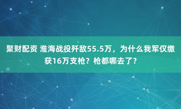 聚财配资 淮海战役歼敌55.5万,为什么我军仅缴获16万支枪?枪都哪去了?
