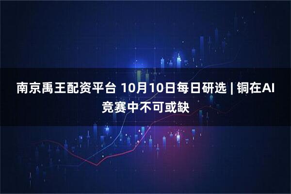南京禹王配资平台 10月10日每日研选 | 铜在AI竞赛中不可或缺