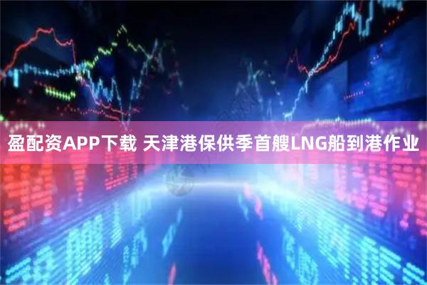 盈配资APP下载 天津港保供季首艘LNG船到港作业