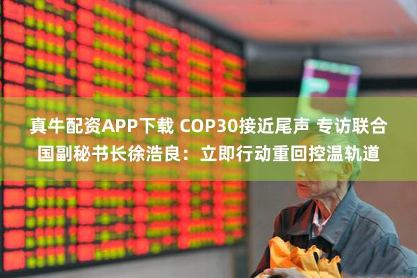真牛配资APP下载 COP30接近尾声 专访联合国副秘书长徐浩良：立即行动重回控温轨道