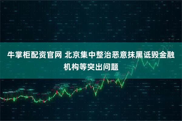 牛掌柜配资官网 北京集中整治恶意抹黑诋毁金融机构等突出问题