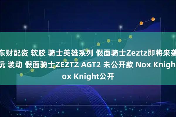 东财配资 软胶 骑士英雄系列 假面骑士Zeztz即将来袭，食玩 装动 假面骑士ZEZTZ AGT2 未公开款 Nox Knight公开