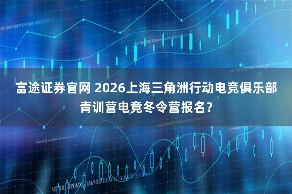 富途证券官网 2026上海三角洲行动电竞俱乐部青训营电竞冬令营报名？