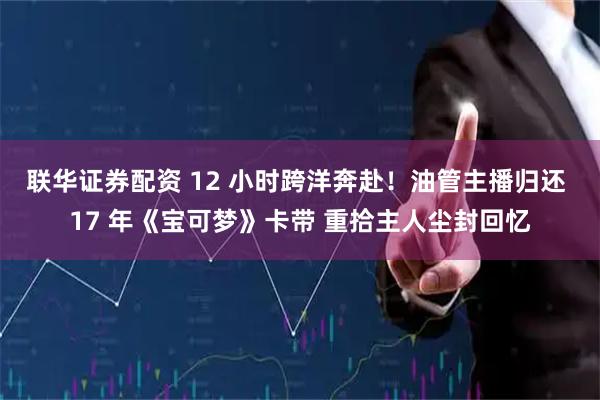 联华证券配资 12 小时跨洋奔赴！油管主播归还 17 年《宝可梦》卡带 重拾主人尘封回忆