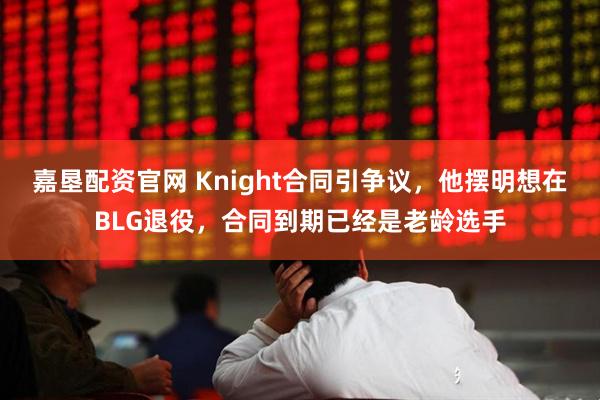 嘉垦配资官网 Knight合同引争议，他摆明想在BLG退役，合同到期已经是老龄选手