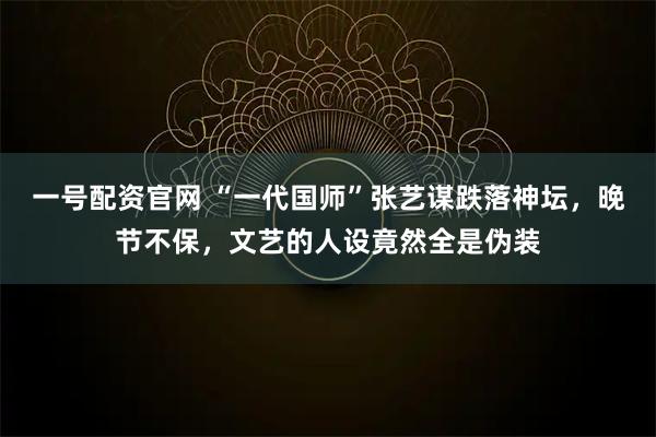 一号配资官网 “一代国师”张艺谋跌落神坛，晚节不保，文艺的人设竟然全是伪装
