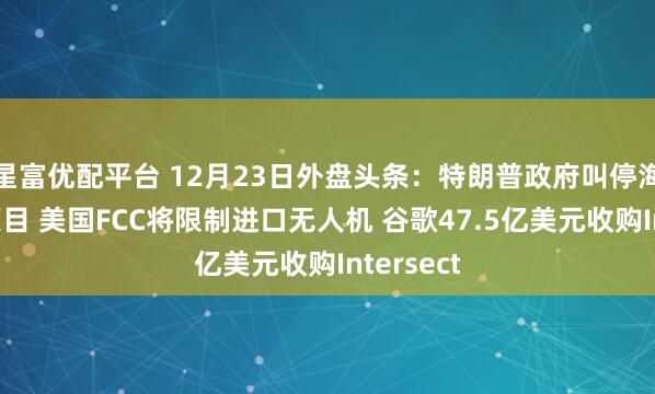 星富优配平台 12月23日外盘头条:特朗普政府叫停海上风电项目 美国FCC将限制进口无人机 谷歌47.5亿美元收购Intersect
