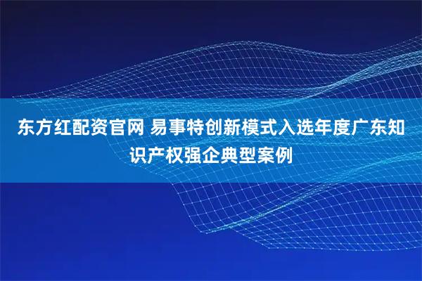 东方红配资官网 易事特创新模式入选年度广东知识产权强企典型案例