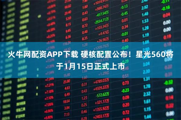 火牛网配资APP下载 硬核配置公布！星光560将于1月15日正式上市