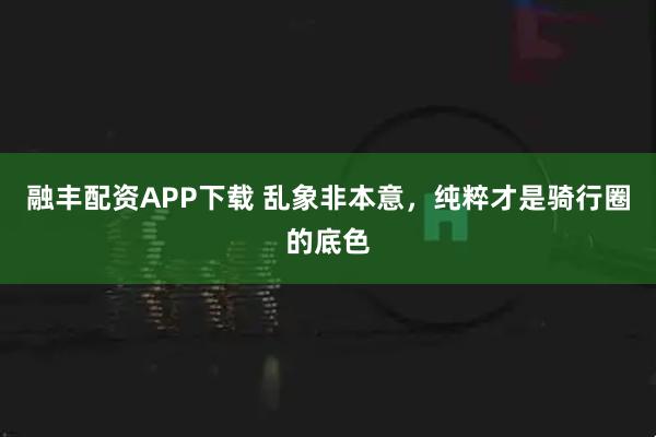 融丰配资APP下载 乱象非本意，纯粹才是骑行圈的底色