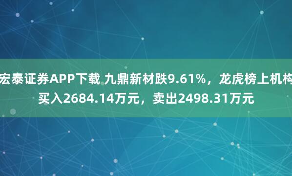 宏泰证券APP下载 九鼎新材跌9.61%，龙虎榜上机构买入2684.14万元，卖出2498.31万元