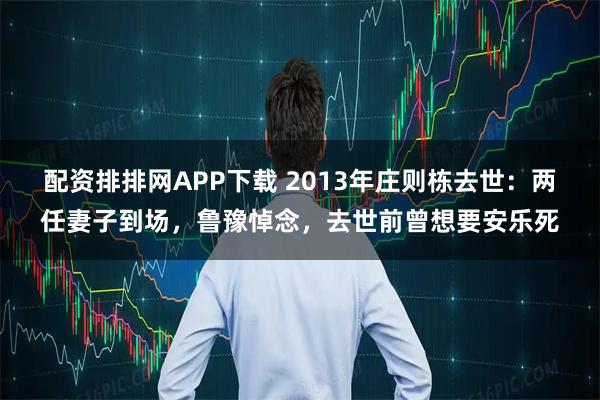 配资排排网APP下载 2013年庄则栋去世：两任妻子到场，鲁豫悼念，去世前曾想要安乐死