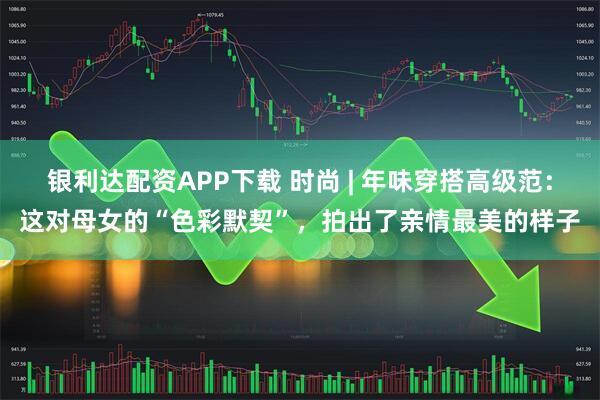 银利达配资APP下载 时尚 | 年味穿搭高级范：这对母女的“色彩默契”，拍出了亲情最美的样子
