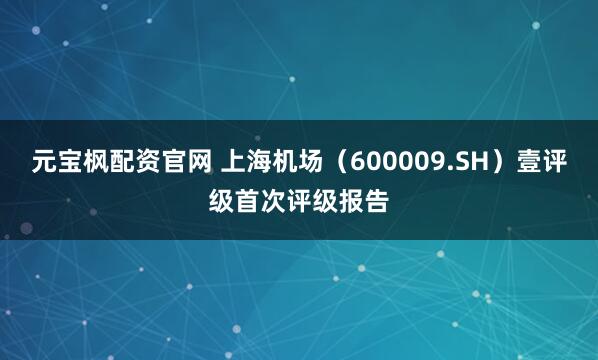 元宝枫配资官网 上海机场（600009.SH）壹评级首次评级报告