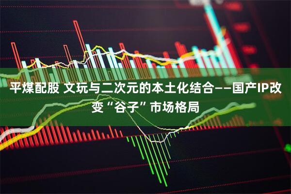 平煤配股 文玩与二次元的本土化结合——国产IP改变“谷子”市场格局