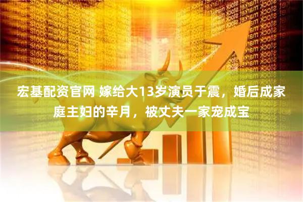 宏基配资官网 嫁给大13岁演员于震，婚后成家庭主妇的辛月，被丈夫一家宠成宝