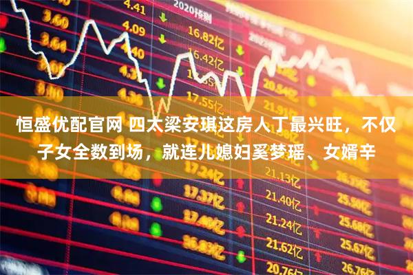 恒盛优配官网 四太梁安琪这房人丁最兴旺，不仅子女全数到场，就连儿媳妇奚梦瑶、女婿辛