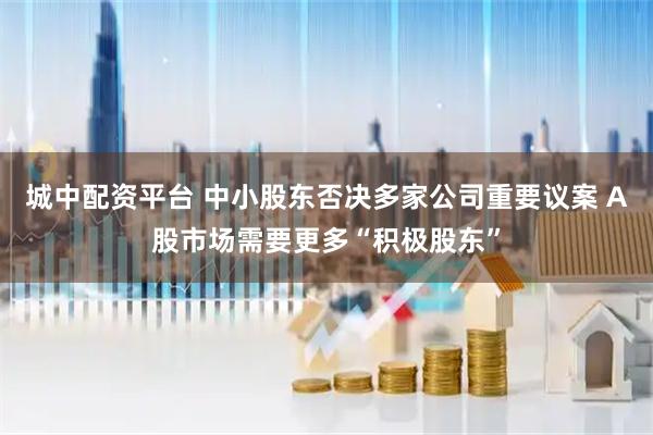 城中配资平台 中小股东否决多家公司重要议案 A股市场需要更多“积极股东”