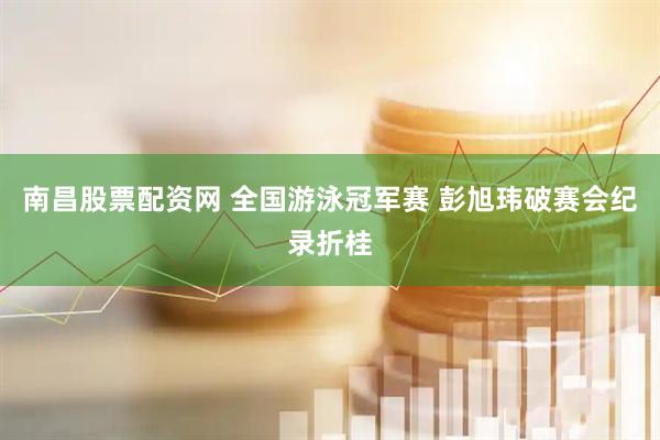 南昌股票配资网 全国游泳冠军赛 彭旭玮破赛会纪录折桂